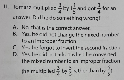 Tomasz multiplied  3/4  by 1 1/5  and got  3/4  for an
answer. Did he do something wrong?
A. No, that is the correct answer.
B. Yes, he did not change the mixed number
to an improper fraction.
C. Yes, he forgot to invert the second fraction.
D. Yes, he did not add 1 when he converted
the mixed number to an improper fraction 
(he multiplied  3/4  by  5/5  rather than by  6/5 ).