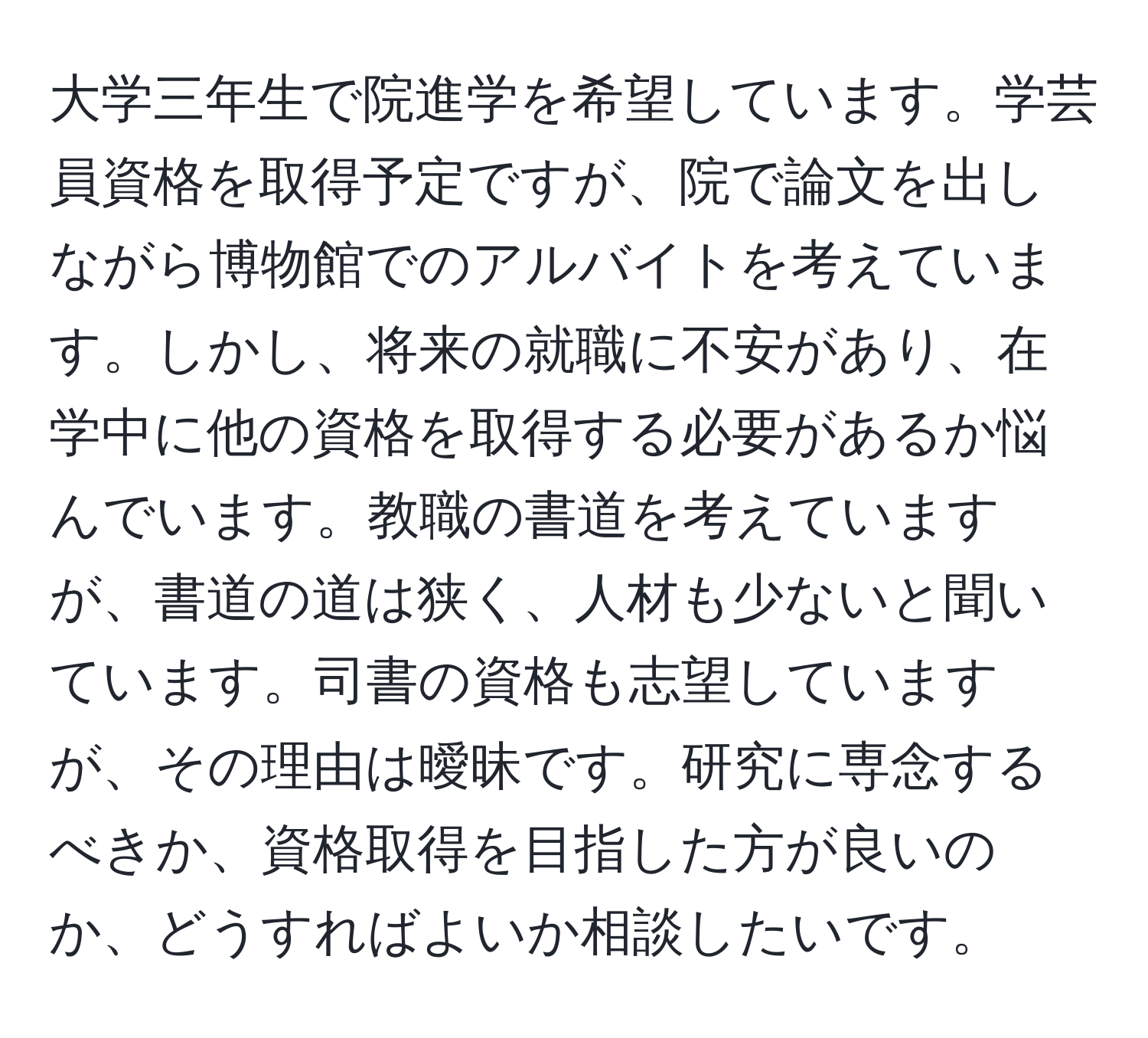 大学三年生で院進学を希望しています。学芸員資格を取得予定ですが、院で論文を出しながら博物館でのアルバイトを考えています。しかし、将来の就職に不安があり、在学中に他の資格を取得する必要があるか悩んでいます。教職の書道を考えていますが、書道の道は狭く、人材も少ないと聞いています。司書の資格も志望していますが、その理由は曖昧です。研究に専念するべきか、資格取得を目指した方が良いのか、どうすればよいか相談したいです。