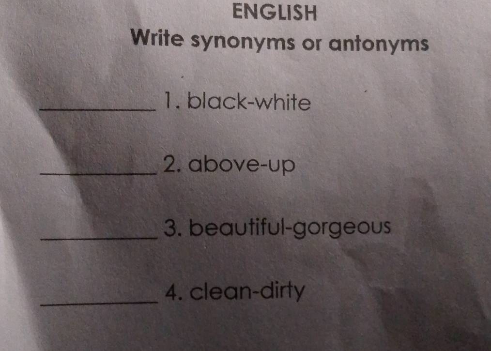 ENGLISH 
Write synonyms or antonyms 
_1. black-white 
_2. above-up 
_3. beautiful-gorgeous 
_4. clean-dirty