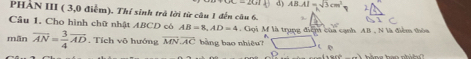 d) AB· AI=sqrt(3)cm^2
PHẢN III ( 3,0 điễm). Thí sinh trá lời từ câu 1 đến câu 6.
Cầu 1, Cho hình chữ nhật ABCD có AB=8, AD=4. Gọi M là trung điệm của cạnh AB , N là điểm thôa y°
mãn overline AN= 3/4 overline AD. Tích vô hướng overline MN· overline AC bằng bao nhiều?