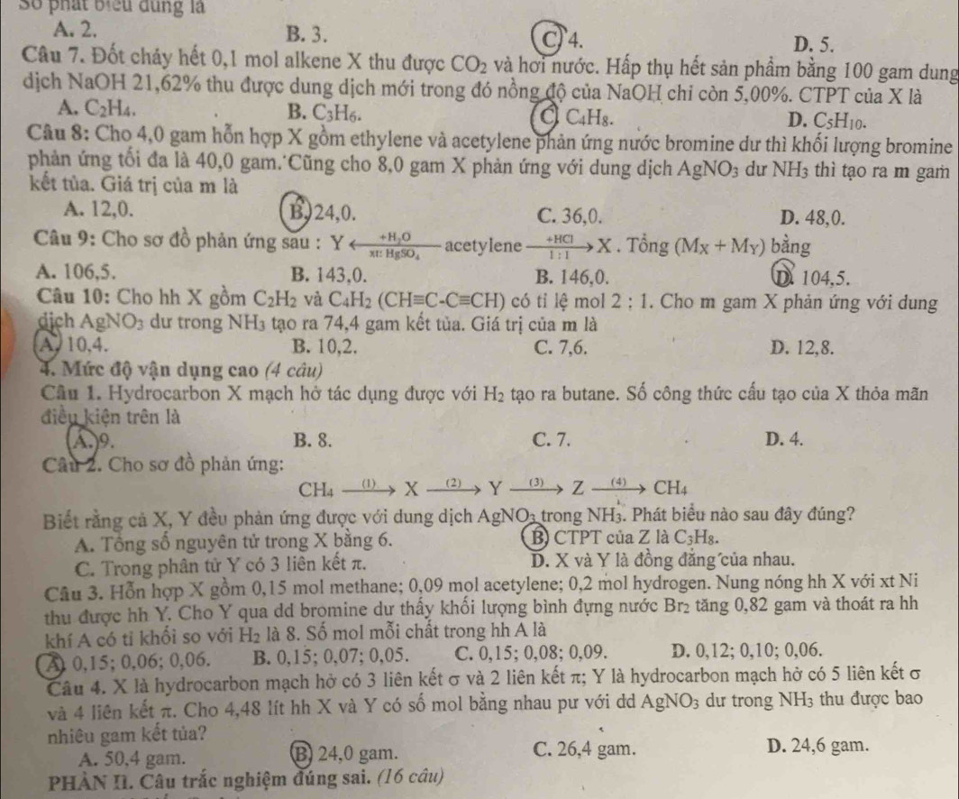 số phát biểu dùng là
A. 2. B. 3. C) 4.
D. 5.
Câu 7. Đốt cháy hết 0,1 mol alkene X thu được CO_2 và hơi nước. Hấp thụ hết sản phầm bằng 100 gam dung
dịch NaOH 21,62% thu được dung dịch mới trong đó nồng độ của NaOH chỉ còn 5,00%. CTPT của X là
A. C_2H_4. B. C_3H_6. a C_4H_8. C_5H_10.
D.
Câu 8: Cho 4,0 gam hỗn hợp X gồm ethylene và acetylene phản ứng nước bromine dư thì khối lượng bromine
phản ứng tối đa là 40,0 gam.Cũng cho 8,0 gam X phản ứng với dung dịch AgNO_3 dư NH_3 thì tạo ra m gam
kết tủa. Giá trị của m là
A. 12,0. B)24,0. C. 36,0. D. 48,0.
Câu 9: Cho sơ đồ phản ứng sau : Y arrow frac +H_2Ox:HgSO_4 acetylene to HClto X. Tổng (M_X+M_Y) bằng
A. 106,5. B. 143,0. B. 146,0. D. 104,5.
Câu 10: Cho hh X gồm C_2H_2 và C_4H_2(CHequiv C-Cequiv CH) có tỉ lệ mol 2:1. Cho m gam X phản ứng với dung
dịch g NO_3 du trong ì NH_3 tạo ra 74,4 gam kết tủa. Giá trị của m là
A 10,4. B. 10,2. C. 7,6. D. 12,8.
4. Mức độ vận dụng cao (4 câu)
Câu 1. Hydrocarbon X mạch hở tác dụng được với H_2 tạo ra butane. Số công thức cấu tạo của X thỏa mãn
điều kiện trên là
A.9. B. 8. C. 7. D. 4.
Câu 2. Cho sơ đồ phản ứng:
CF I4 _(1) X (2) Yxrightarrow (3)Zxrightarrow (4)CH_4
Biết rằng cả X, Y đều phản ứng được với dung dịch AgNO: trong NH₃. Phát biểu nào sau đây đúng?
A. Tổng số nguyên tử trong X bằng 6. B) CTPT của Z là C_3H_8.
C. Trong phân tử Y có 3 liên kết π. D. X và Y là đồng đẳng của nhau.
Câu 3. Hỗn hợp X gồm 0,15 mol methane; 0,09 mol acetylene; 0,2 mol hydrogen. Nung nóng hh X với xt Ni
thu được hh Y. Cho Y qua dd bromine dự thấy khối lượng bình đựng nước Br₂ tăng 0,82 gam và thoát ra hh
khí A có tỉ khối so với H_2 là 8. Số mol mỗi chất trong hh A là
A 0,15; 0,06; 0,06. B. 0,15; 0,07; 0,05. C. 0,15; 0,08; 0,09. D. 0,12; 0,10; 0,06.
Câu 4. X là hydrocarbon mạch hở có 3 liên kết σ và 2 liên kết π; Y là hydrocarbon mạch hở có 5 liên kết σ
và 4 liên kết π. Cho 4,48 lít hh X và Y có số mol bằng nhau pư với dd AgNO_3 dư trong NH_3 thu được bao
nhiêu gam kết tủa?
A. 50,4 gam. B 24,0 gam. C. 26,4 gam. D. 24,6 gam.
PHÀN II. Câu trắc nghiệm đúng sai. (16 câu)