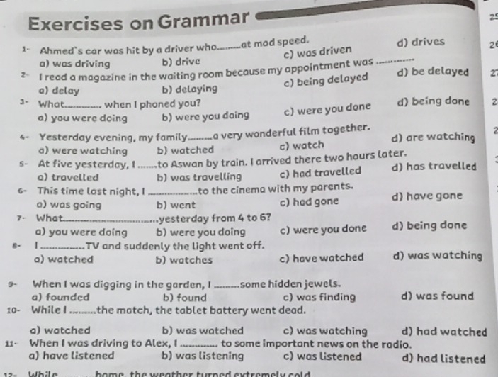 Exercises on Grammar
25
_
1- Ahmed's car was hit by a driver who._ at mad speed. d) drives 2
c) was driven
a) was driving b) drive
2 I read a magazine in the waiting room because my appointment was d) be delayed 27
c) being delayed
a) delay b) delaying
1- What._ when I phoned you? d) being done 2
a) you were doing b) were you doing c) were you done

4- Yesterday evening, my family _a very wonderful film together. d) are watching
a) were watching b) watched c) watch
s- At five yesterday, I ....... to Aswan by train. I arrived there two hours later.
a) travelled b) was travelling c) had travelled d) has travelled
6- This time last night, I _to the cinema with my parents.
a) was going b) wcnt c) had gone d) have gone
7- What _yesterday from 4 to 6?
a) you were doing b) were you doing c) were you done d) being done
_TV and suddenly the light went off.
a) watched b) watches c) have watched d) was watching
9- When I was digging in the garden, I ........some hidden jewels.
a) founded b) found c) was finding d) was found
10- While I _the motch, the tablet battery went dead.
a) watched b) was watched c) was watching d) had watched
11- When I was driving to Alex, I _. to some important news on the radio.
a) have listened b) was listening c) was listened d) had listened
2- While home the weather turned extremely cold .