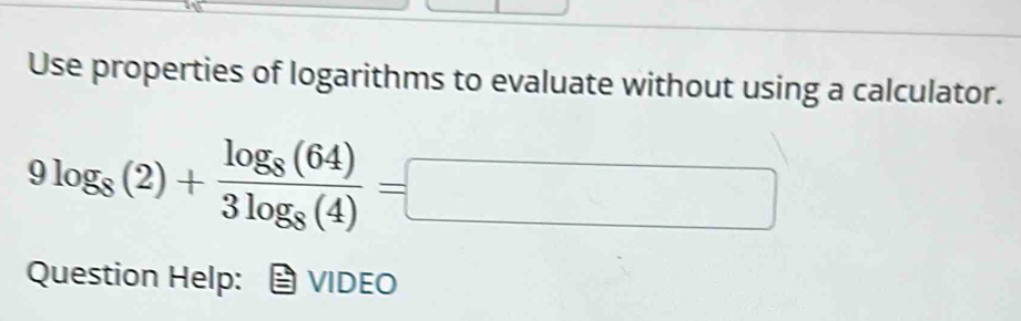 Use properties of logarithms to evaluate without using a calculator.
9log _8(2)+frac log _8(64)3log _8(4)=□
Question Help: VIDEO