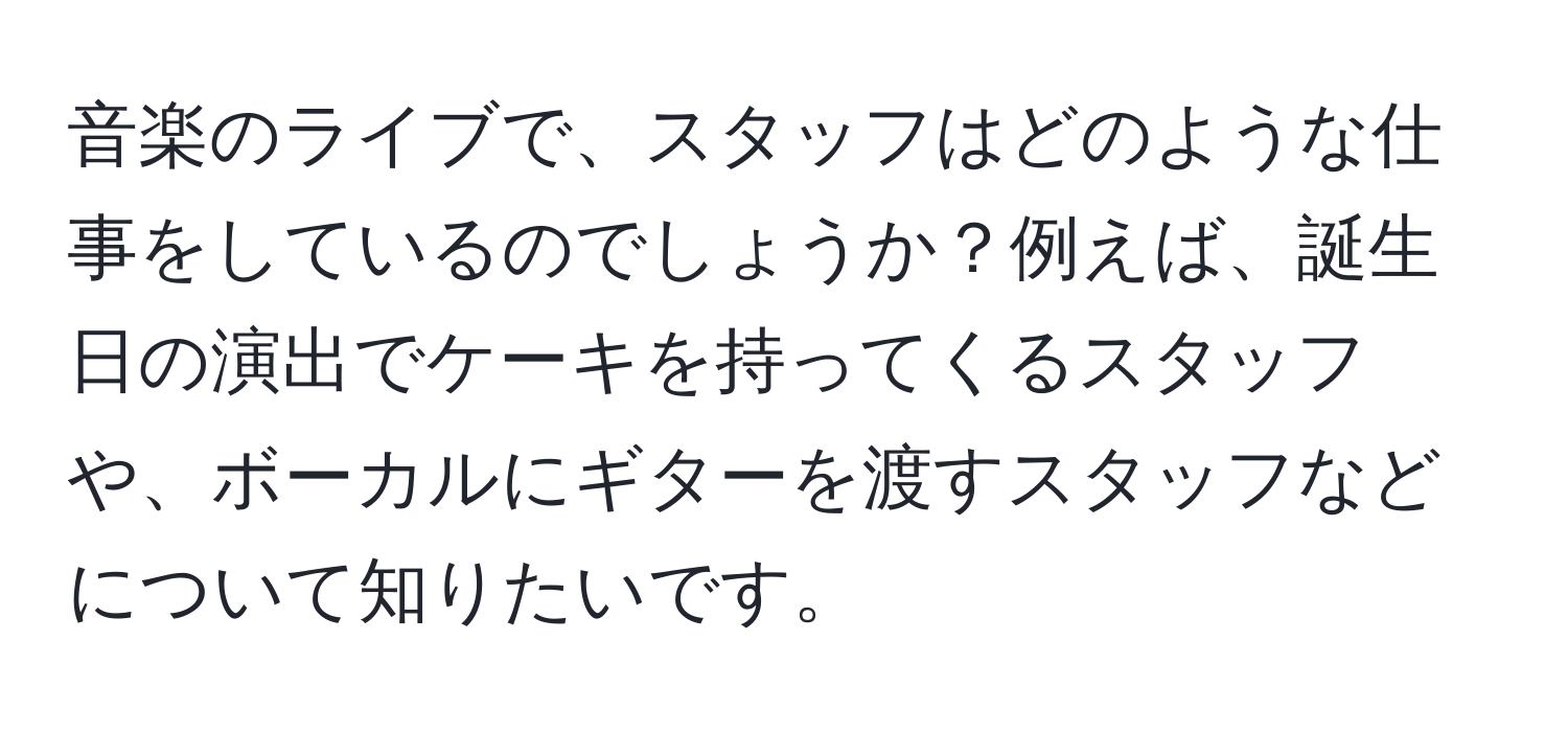 音楽のライブで、スタッフはどのような仕事をしているのでしょうか？例えば、誕生日の演出でケーキを持ってくるスタッフや、ボーカルにギターを渡すスタッフなどについて知りたいです。