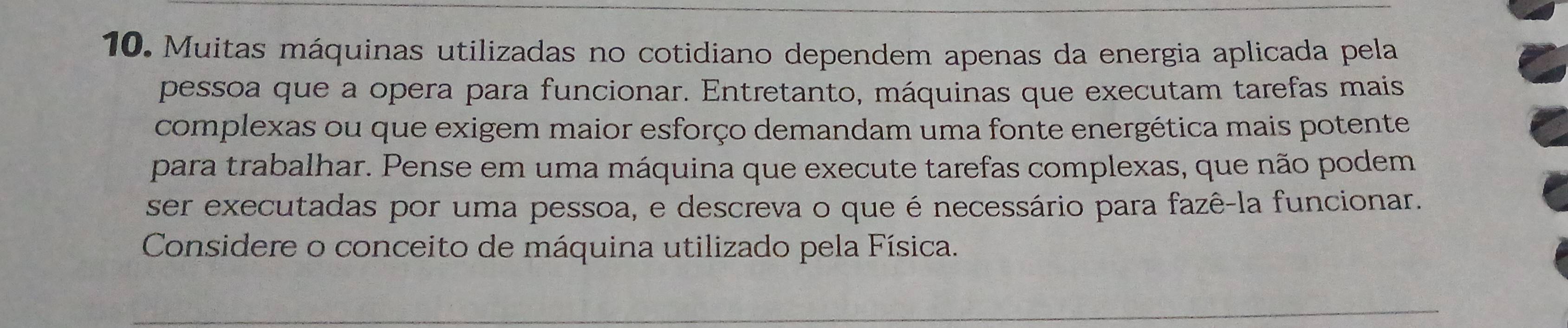 Muitas máquinas utilizadas no cotidiano dependem apenas da energia aplicada pela 
pessoa que a opera para funcionar. Entretanto, máquinas que executam tarefas mais 
complexas ou que exigem maior esforço demandam uma fonte energética mais potente 
para trabalhar. Pense em uma máquina que execute tarefas complexas, que não podem 
ser executadas por uma pessoa, e descreva o que é necessário para fazê-la funcionar. 
Considere o conceito de máquina utilizado pela Física.