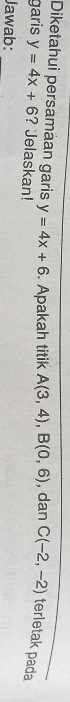 Diketahui persamàan garis y=4x+6. Apakah titik A(3,4), B(0,6) , dan C(-2,-2) terletak pada 
garis y=4x+6 ? Jelaskan! 
Jawab: