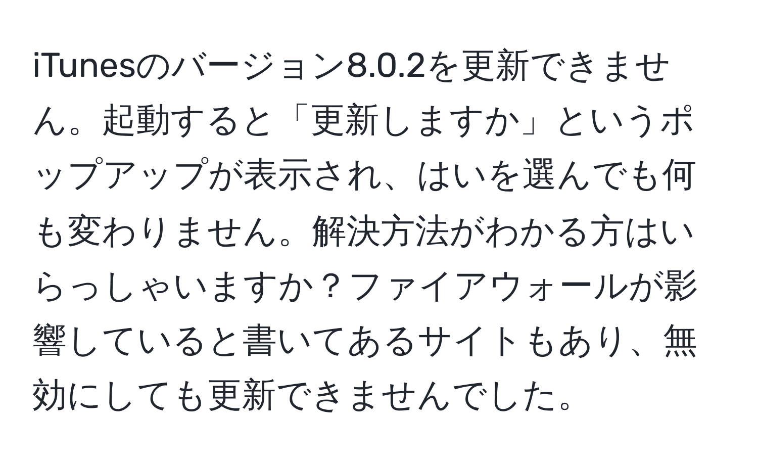 iTunesのバージョン8.0.2を更新できません。起動すると「更新しますか」というポップアップが表示され、はいを選んでも何も変わりません。解決方法がわかる方はいらっしゃいますか？ファイアウォールが影響していると書いてあるサイトもあり、無効にしても更新できませんでした。