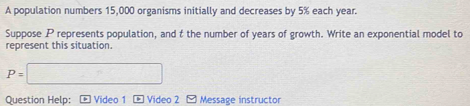 A population numbers 15,000 organisms initially and decreases by 5% each year. 
Suppose P represents population, and t the number of years of growth. Write an exponential model to 
represent this situation.
P=□
Question Help: Video 1 D Video 2 Message instructor