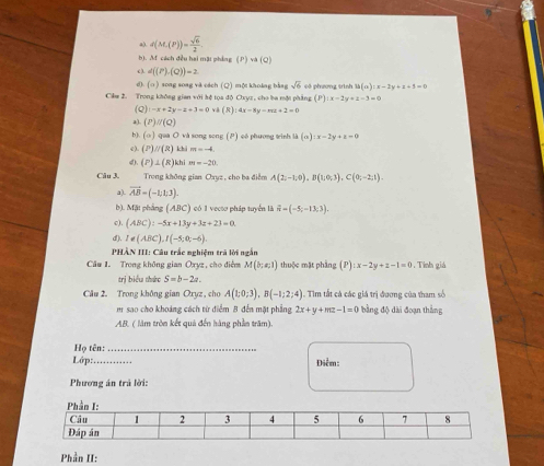 a). d(M,(P))= sqrt(6)/2 .
b). M cách đều hai mặt phảng (P| va(Q)
c. d((P),(Q))=2
d). (○ ) song soag và cách (Q) mội khoảng bằng sqrt(6)
Cikm 2. Trong không gian với hệ tọa độ Cxyz, cho ba một phẳng (P) có phương trình là (a):x-2y+z+5=0
x-2y+z-3=0
(Q):-x+2y-2+3=0vk(R):4x-3y-wz+2=0
a). (P)//(Q)
b). (o ) *  qua Ô và song song (P) có phương tinh là (a):x-2y+z=0
e). (P) //(8) khi m=-4.
4). (P)⊥ (R) khi m=-20
Câu 3. Trong không gian Oxyz , cho ba điễm A(2;-1;0),B(1;0;3),C(0;-2;1).
vector AB=(-1;1;3).
b). Mặt phẳng (ABC) có 1 vectơ pháp tuyển là vector n=(-5;-13;3).
c). (ABC):-5x+13y+3z+23=0.
d). I!= (ABC),I(-5;0;-6).
PHÂN III: Câu trắc nghiệm trà lời ngắn
Câu 1. Trong không gian Oxyz , cho điểm M(b;a,1) thuộc mặt phầng (P):x-2y+z-1=0. Tính giá
trị biểu thức S=b-2a.
Cầu 2. Trong không gian Oxựz , cho A(1;0;3),B(-1;2;4) Tim tất cả các giá trị đương của tham số
m  sao cho khoảng cách từ điểm B đến mặt phẳng 2x+y+mz-1=0 bằng độ dài đoạn thắng
AB. ( làm tròn kết quả đến hàng phần trăm).
Họ tên:_
Lớp: _Điểm:
Phương án trả lời:
Phần II: