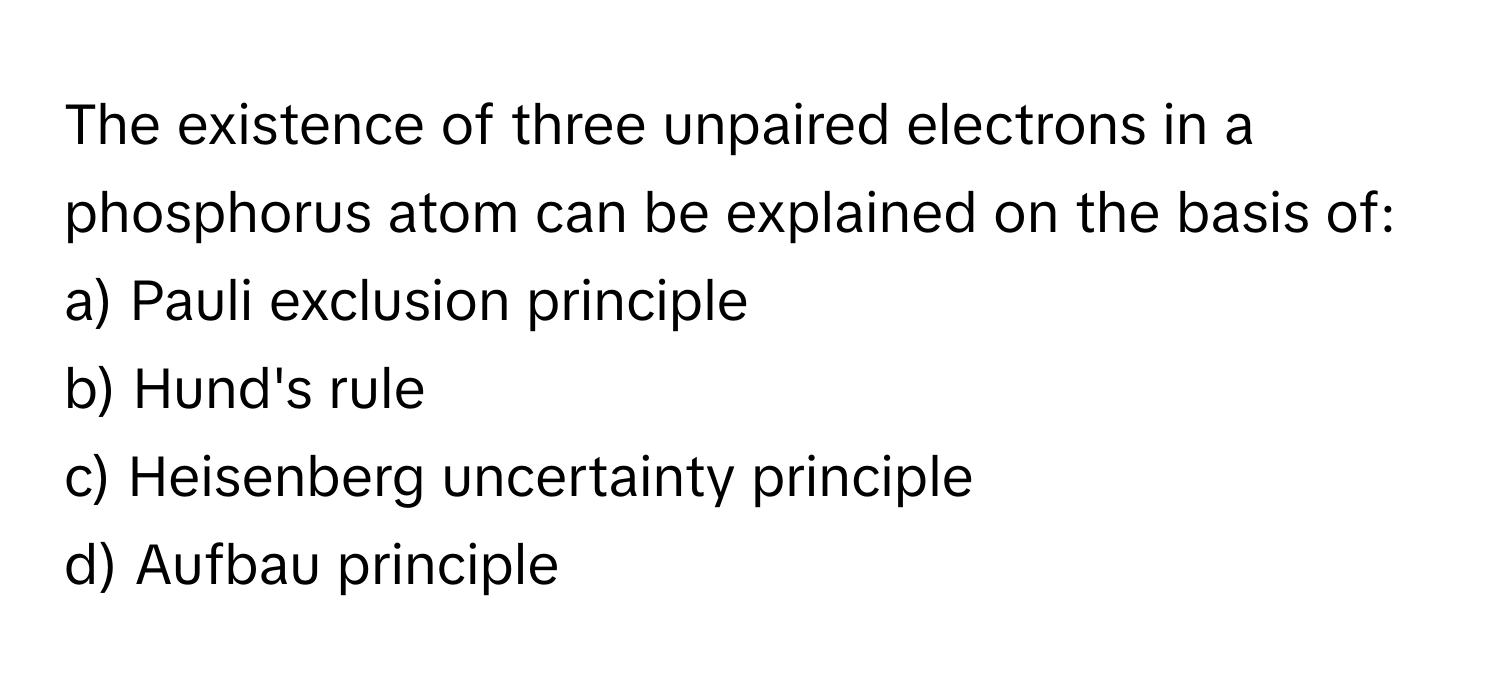 The existence of three unpaired electrons in a phosphorus atom can be explained on the basis of:

a) Pauli exclusion principle 
b) Hund's rule 
c) Heisenberg uncertainty principle 
d) Aufbau principle