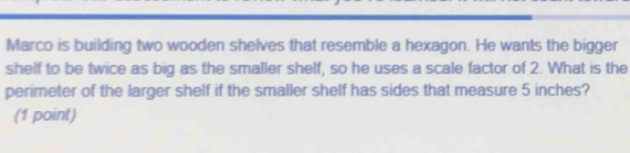 Marco is building two wooden shelves that resemble a hexagon. He wants the bigger 
shelf to be twice as big as the smaller shelf, so he uses a scale factor of 2. What is the 
perimeter of the larger shelf if the smaller shelf has sides that measure 5 inches? 
(1 point)