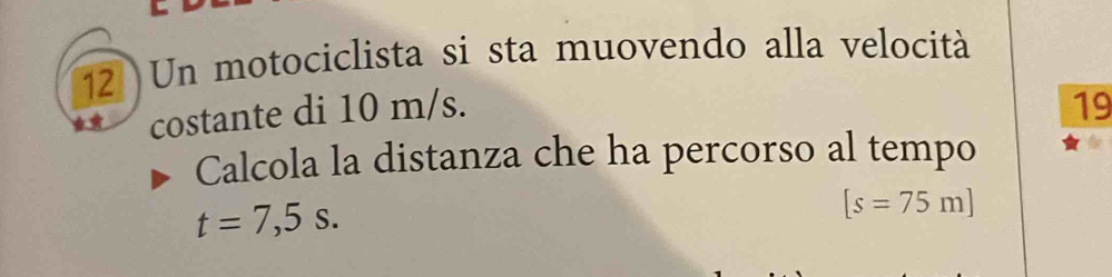 Un motociclista si sta muovendo alla velocità 
costante di 10 m/s. 19 
Calcola la distanza che ha percorso al tempo
t=7,5s.
[s=75m]