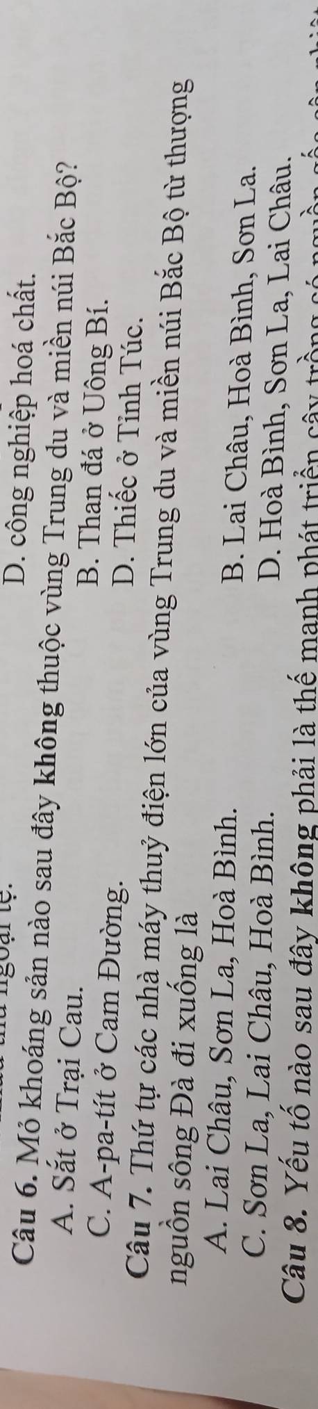 D. công nghiệp hoá chất.
Câu 6. Mỏ khoáng sản nào sau đây không thuộc vùng Trung du và miền núi Bắc Bộ?
A. Sắt ở Trại Cau. B. Than đá ở Uông Bí.
C. A-pa-tít ở Cam Đường.
D. Thiếc ở Tỉnh Túc.
Câu 7. Thứ tự các nhà máy thuỷ điện lớn của vùng Trung du và miền núi Bắc Bộ từ thượng
nguồn sông Đà đi xuống là
A. Lai Châu, Sơn La, Hoà Bình. B. Lai Châu, Hoà Bình, Sơn La.
C. Sơn La, Lai Châu, Hoà Bình. D. Hoà Bình, Sơn La, Lai Châu.
Câu 8. Yếu tố nào sau đây không phải là thế manh phát triển cây trồng c
