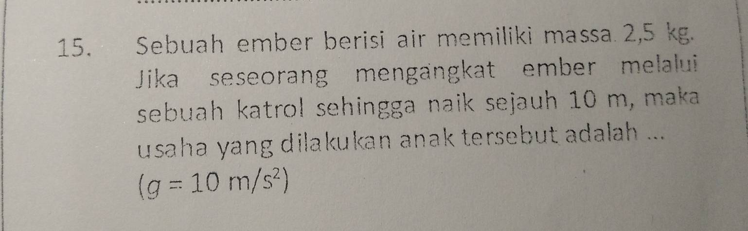 Sebuah ember berisi air memiliki massa 2,5 kg. 
Jika seseorang mengängkat ember melalui 
sebuah katrol sehingga naik sejauh 10 m, maka 
usaha yang dilakukan anak tersebut adalah ...
(g=10m/s^2)