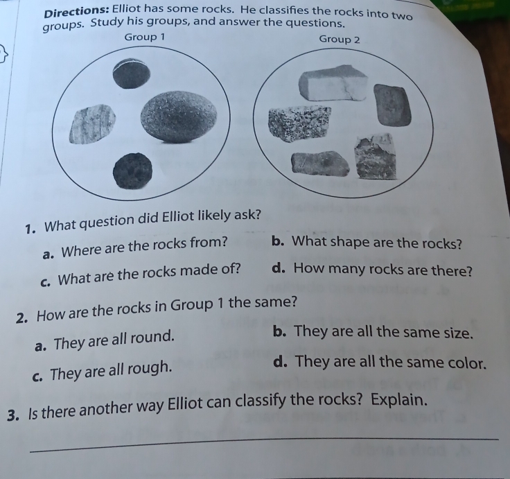 Directions: Elliot has some rocks. He classifies the rocks into two
groups. Study his groups, and answer the questions.
1. What question did Elliot likely ask?
a. Where are the rocks from? b. What shape are the rocks?
c. What are the rocks made of? d. How many rocks are there?
2. How are the rocks in Group 1 the same?
a. They are all round.
b. They are all the same size.
c. They are all rough.
d. They are all the same color.
3. Is there another way Elliot can classify the rocks? Explain.
_