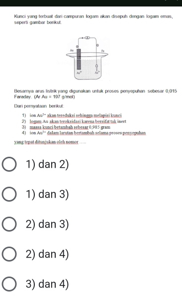 Kunci yang terbuat dari campuran logam akan disepuh dengan logam emas,
seperti gambar berikut.
Besarya arus listrik yang digunakan untuk proses penyepuhan sebesar 0,015
Faraday. (Ar Au=197g/mol)
Dari pernyataan berikut:
1) ion Au^(1+) akan tereduksi sehingga melapisi kunci
2) logam Au akan teroksidasi karena bersifat tak inert
3) massa kunci betambah sebesar 0,985 gram
4) ion. An^(3+) dalam larutan bertambah selama proses penyepuhan
yang tepat ditunjukan oleh nomor_ ____
1) dan 2)
1) dan 3)
2) dan 3)
2) dan 4)
3) dan 4)