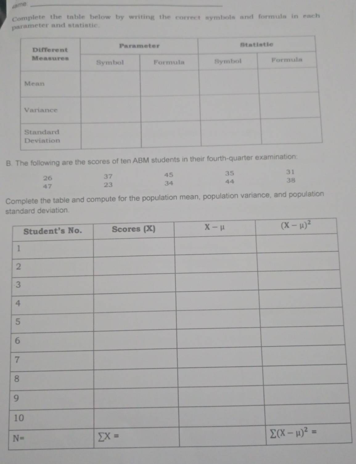 rame
_
Complete the table below by writing the correct symbols and formuls in each
parameter and statistic.
B. The following are the scores of ten ABM students in their fourth-quarter examination:
26
37
45
35
31
47
23
34
44
38
Complete the table and compute for the population mean, population variance, and population
st