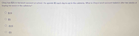 Choy has $25 in his lunch account at school. He spends $3 each day to eat in the cafeteria. What is Choy's lunch account balance after two weeks of
buying his lunch in the cafeteria?
$19
$5
- $19
· $5