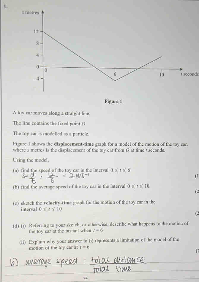 seconds
Figure 1 
A toy car moves along a straight line. 
The line contains the fixed point O 
The toy car is modelled as a particle. 
Figure 1 shows the displacement-time graph for a model of the motion of the toy car, 
where s metres is the displacement of the toy car from O at time 7 seconds. 
Using the model, 
(a) find the speed of the toy car in the interval 0≤slant t≤slant 6
(1 
(b) find the average speed of the toy car in the interval 0≤slant t≤slant 10
(2 
(c) sketch the velocity-time graph for the motion of the toy car in the 
interval 0≤slant t≤slant 10
(2 
(d) (i) Referring to your sketch, or otherwise, describe what happens to the motion of 
the toy car at the instant when t=6
(ii) Explain why your answer to (i) represents a limitation of the model of the 
motion of the toy car at r=6
(2