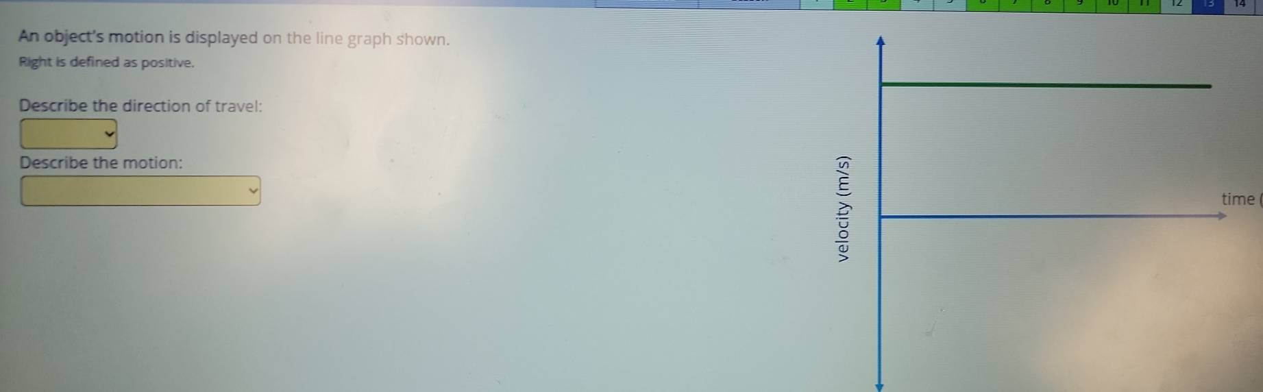 An object's motion is displayed on the line graph shown. 
Right is defined as positive, 
Describe the direction of travel: 
Describe the motion: 
time
