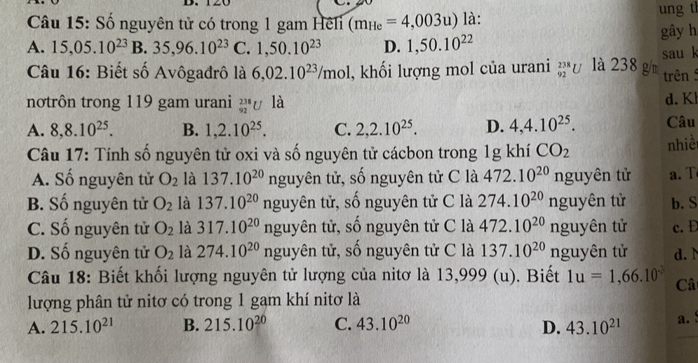 Số nguyên tử có trong 1 gam Hêli (m_He=4,003u) là: ung tl
A. 15,05.10^(23) | B. 35,96.10^(23) C. 1,50.10^(23) D. 1,50.10^(22) gây h
Câu 16: Biết số Avôgađrô là 6,02.10^(23)/mol , khối lượng mol của urani _(92)^(238)U là 238 g/m sau k
trên 
notrôn trong 119 gam urani _(92)^(238)U là d. K
A. 8,8.10^(25). B. 1,2.10^(25). C. 2,2.10^(25). D. 4,4.10^(25). Câu
Câu 17: Tính số nguyên tử oxi và số nguyên tử cácbon trong 1g khí CO_2 nhiề
A. Số nguyên tử O_2 là 137.10^(20)n guyên tử, số nguyên tử C là 472.10^(20)nguyhat e1 n tử a. T
B. Số nguyên tử O_2 là 137.10^(20)nguyhat e n  tử, số nguyên tử C là 274.10^(20)nguy ên tử b. S
C. Số nguyên tử O_2 là 317.10^(20)nguy tên tử, số nguyên tử C là 472.10^(20)nguy tên tử c. D
D. Số nguyên tử O_2 là 274.10^(20)nguy n tử, số nguyên tử C là 137.10^(20)ngu: yên tử d. 
Câu 18: Biết khối lượng nguyên tử lượng của nitơ là 13,999 (u). Biết 1u=1,66.10^(.2) Câ
lượng phân tử nitơ có trong 1 gam khí nitơ là
A. 215.10^(21) B. 215.10^(20) C. 43.10^(20) D. 43.10^(21) a.