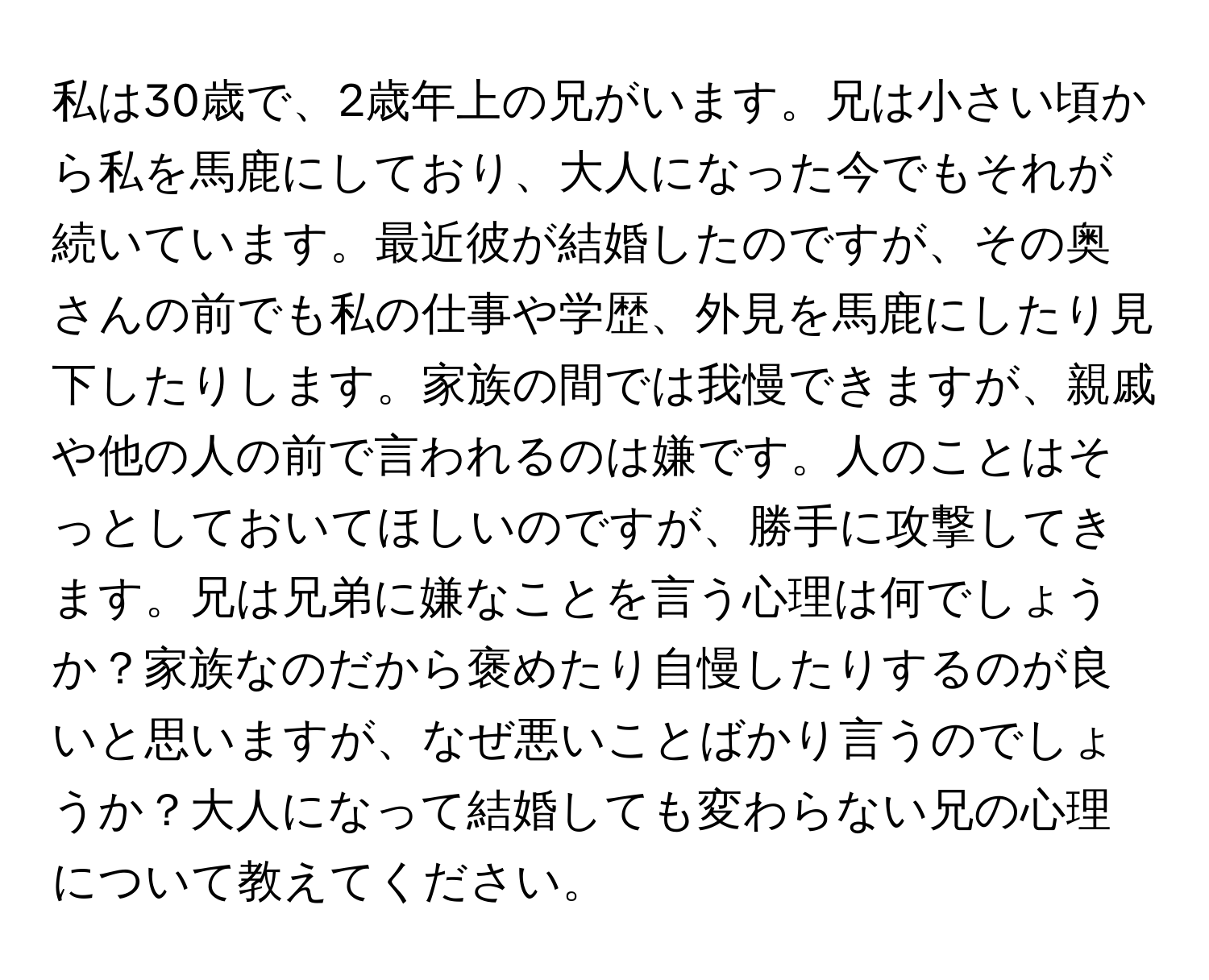 私は30歳で、2歳年上の兄がいます。兄は小さい頃から私を馬鹿にしており、大人になった今でもそれが続いています。最近彼が結婚したのですが、その奥さんの前でも私の仕事や学歴、外見を馬鹿にしたり見下したりします。家族の間では我慢できますが、親戚や他の人の前で言われるのは嫌です。人のことはそっとしておいてほしいのですが、勝手に攻撃してきます。兄は兄弟に嫌なことを言う心理は何でしょうか？家族なのだから褒めたり自慢したりするのが良いと思いますが、なぜ悪いことばかり言うのでしょうか？大人になって結婚しても変わらない兄の心理について教えてください。