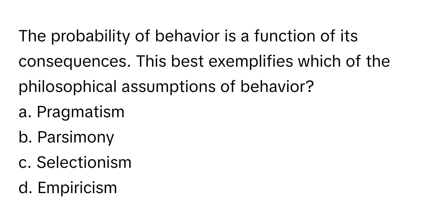 The probability of behavior is a function of its consequences. This best exemplifies which of the philosophical assumptions of behavior?

a. Pragmatism
b. Parsimony
c. Selectionism
d. Empiricism