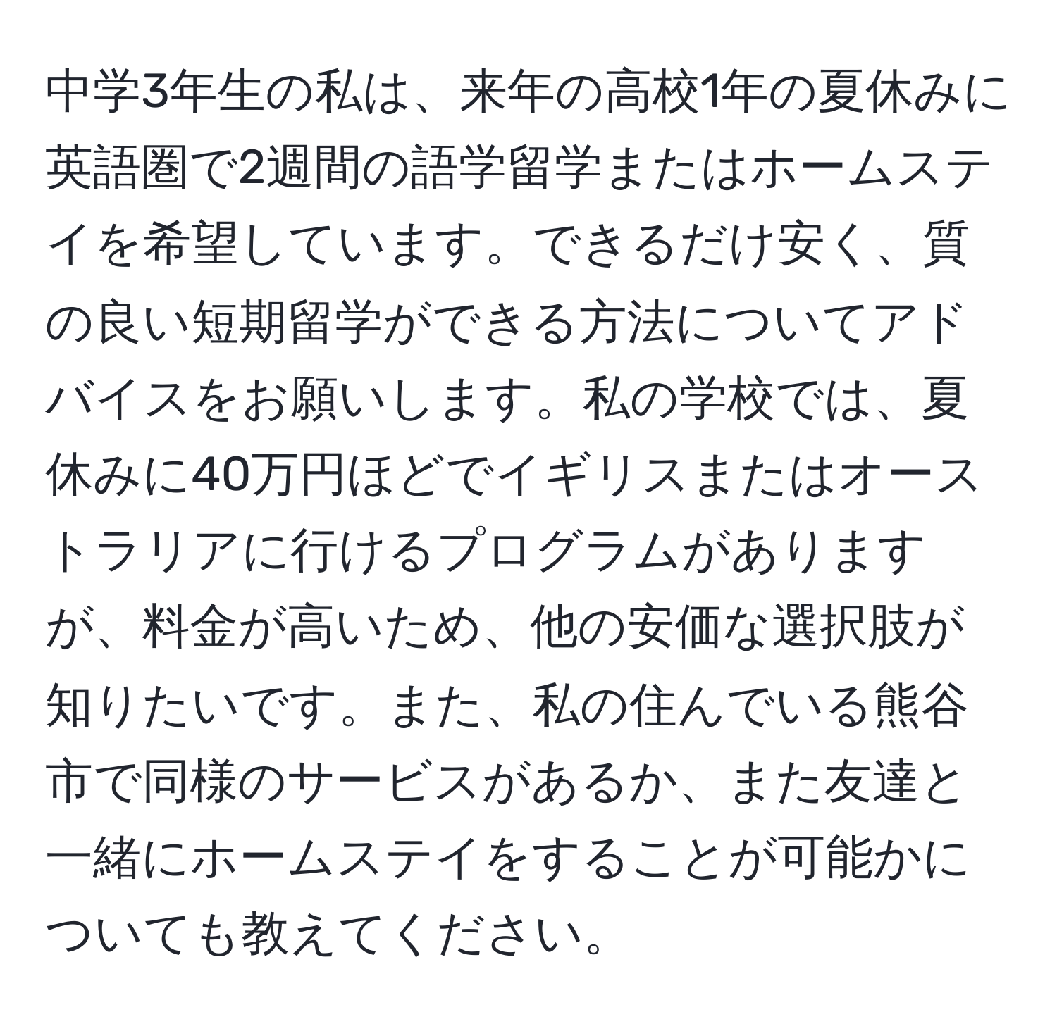 中学3年生の私は、来年の高校1年の夏休みに英語圏で2週間の語学留学またはホームステイを希望しています。できるだけ安く、質の良い短期留学ができる方法についてアドバイスをお願いします。私の学校では、夏休みに40万円ほどでイギリスまたはオーストラリアに行けるプログラムがありますが、料金が高いため、他の安価な選択肢が知りたいです。また、私の住んでいる熊谷市で同様のサービスがあるか、また友達と一緒にホームステイをすることが可能かについても教えてください。