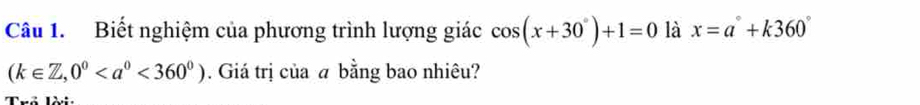 Biết nghiệm của phương trình lượng giác cos (x+30°)+1=0 là x=a°+k360°
(k∈ Z,0^0<360^0). Giá trị của a bằng bao nhiêu? 
? ¨