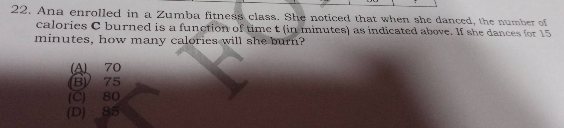 Ana enrolled in a Zumba fitness class. She noticed that when she danced, the number of
calories C burned is a function of time t (in minutes) as indicated above. If she dances for 15
minutes, how many calories will she burn?
(A) 70
B) 75
(C) 80
(D) 85