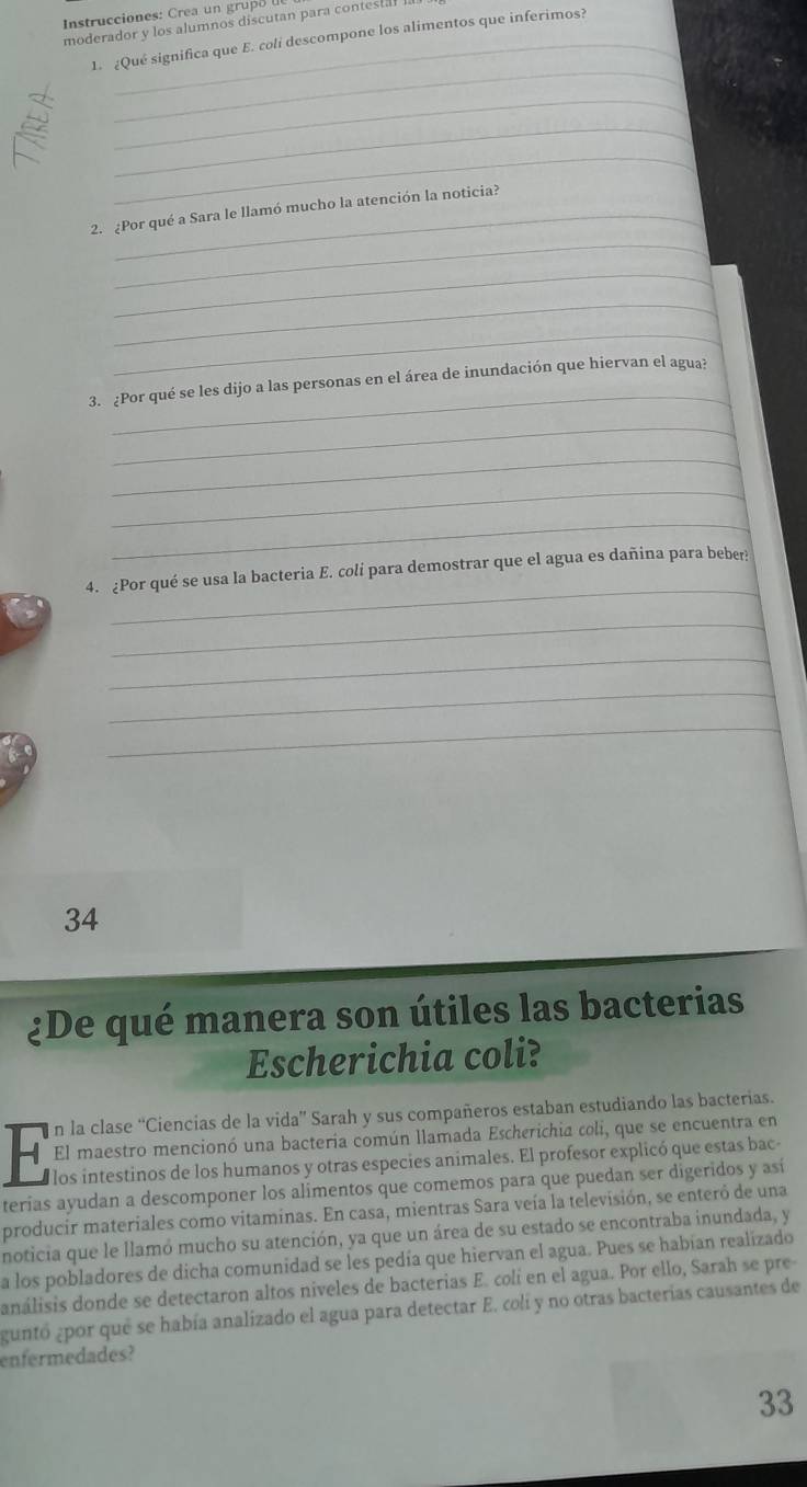 Instrucciones: C rea u n gr u o 
moderador y los alumnos discutan para contestal . 
1. ¿Qué significa que E. coli descompone los alimentos que inferimos? 
_ 
_ 
_ 
_ 
_ 
2. ¿Por qué a Sara le llamó mucho la atención la noticia? 
_ 
_ 
_ 
_ 
3. ¿Por qué se les dijo a las personas en el área de inundación que hiervan el agua? 
_ 
_ 
_ 
_ 
_ 
4. ¿Por qué se usa la bacteria E. coli para demostrar que el agua es dañina para beber? 
_ 
_ 
_ 
_ 
34 
¿De qué manera son útiles las bacterias 
Escherichia coli? 
n la clase “Ciencias de la vida” Sarah y sus compañeros estaban estudiando las bacterias. 
El maestro mencionó una bacteria común llamada Escherichia coli, que se encuentra en 
los intestinos de los humanos y otras especies animales. El profesor explicó que estas bac 
terias ayudan a descomponer los alimentos que comemos para que puedan ser digeridos y así 
producir materiales como vitaminas. En casa, mientras Sara veía la televisión, se enteró de una 
noticia que le llamó mucho su atención, ya que un área de su estado se encontraba inundada, y 
a los pobladores de dicha comunidad se les pedía que hiervan el agua. Pues se habían realizado 
análisis donde se detectaron altos niveles de bacterias E. colí en el agua. Por ello, Sarah se pre 
guntó ¿por que se había analizado el agua para detectar E. colí y no otras bacterias causantes de 
enfermedades? 
33