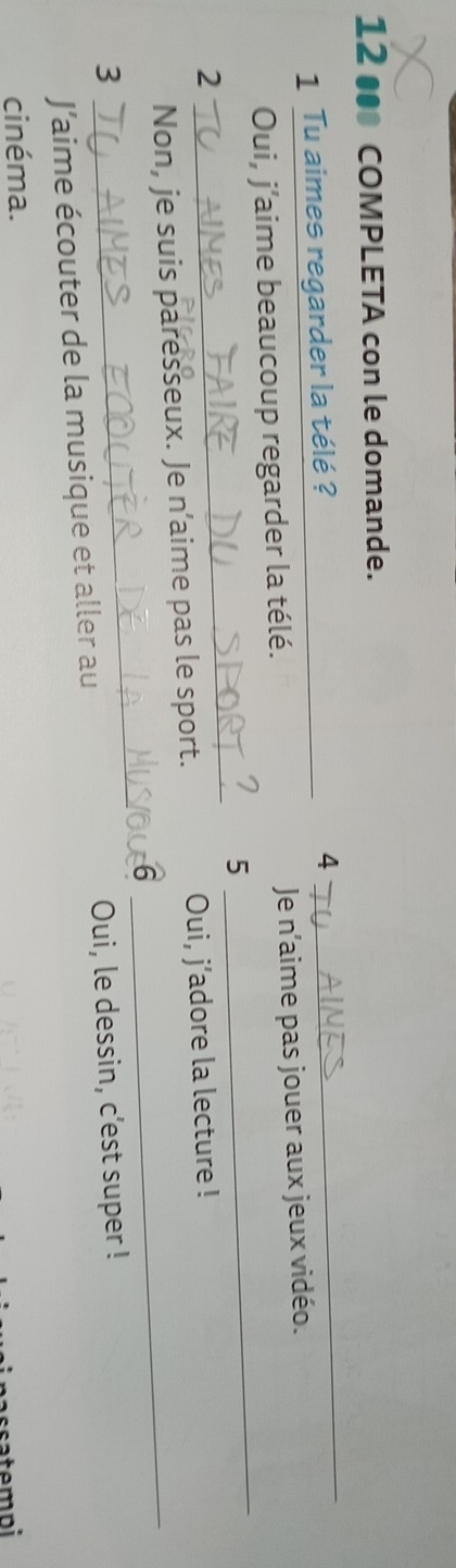 12 • COMPLETA con le domande. 
1 Tu aimes regarder la télé ?_ 
4 
_ 
_ 
Oui, j'aime beaucoup regarder la télé. Je n'aime pas jouer aux jeux vidéo. 
5 
2 
_ 
_ 
Non, je suis paresseux. Je n’aime pas le sport. Oui, j’adore la lecture ! 
_ 
6 
3 Oui, le dessin, c’est super ! 
J’aime écouter de la musique et aller au 
cinéma. 
atempi