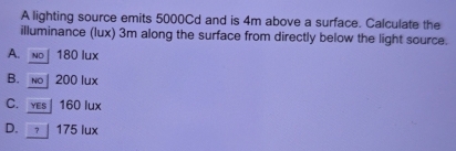 A lighting source emits 5000Cd and is 4m above a surface. Calculate the
illuminance (lux) 3m along the surface from directly below the light source.
A. no| 180 lux
B. no 200 lux
C. yes | 160 lux
D. 175 lux