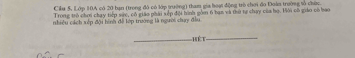 Lớp 10A có 20 bạn (trong đó có lớp trưởng) tham gia hoạt động trò chơi do Đoàn trường tổ chức. 
Trong trò chơi chạy tiếp sức, cô giáo phải xếp đội hình gồm 6 bạn và thứ tự chạy của họ. Hỏi cô giáo có bao 
nhiêu cách xếp đội hình để lớp trưởng là người chạy đầu. 
_hét_