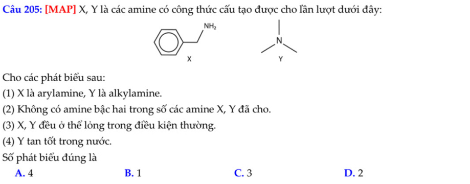 [MAP] X, Y là các amine có công thức cấu tạo được cho lần lượt dưới đây:
N
Y
Cho các phát biểu sau:
(1) X là arylamine, Y là alkylamine.
(2) Không có amine bậc hai trong số các amine X, Y đã cho.
(3) X, Y đều ở thể lỏng trong điều kiện thường.
(4) Y tan tốt trong nước.
Số phát biểu đúng là
A. 4 B. 1 C. 3 D. 2