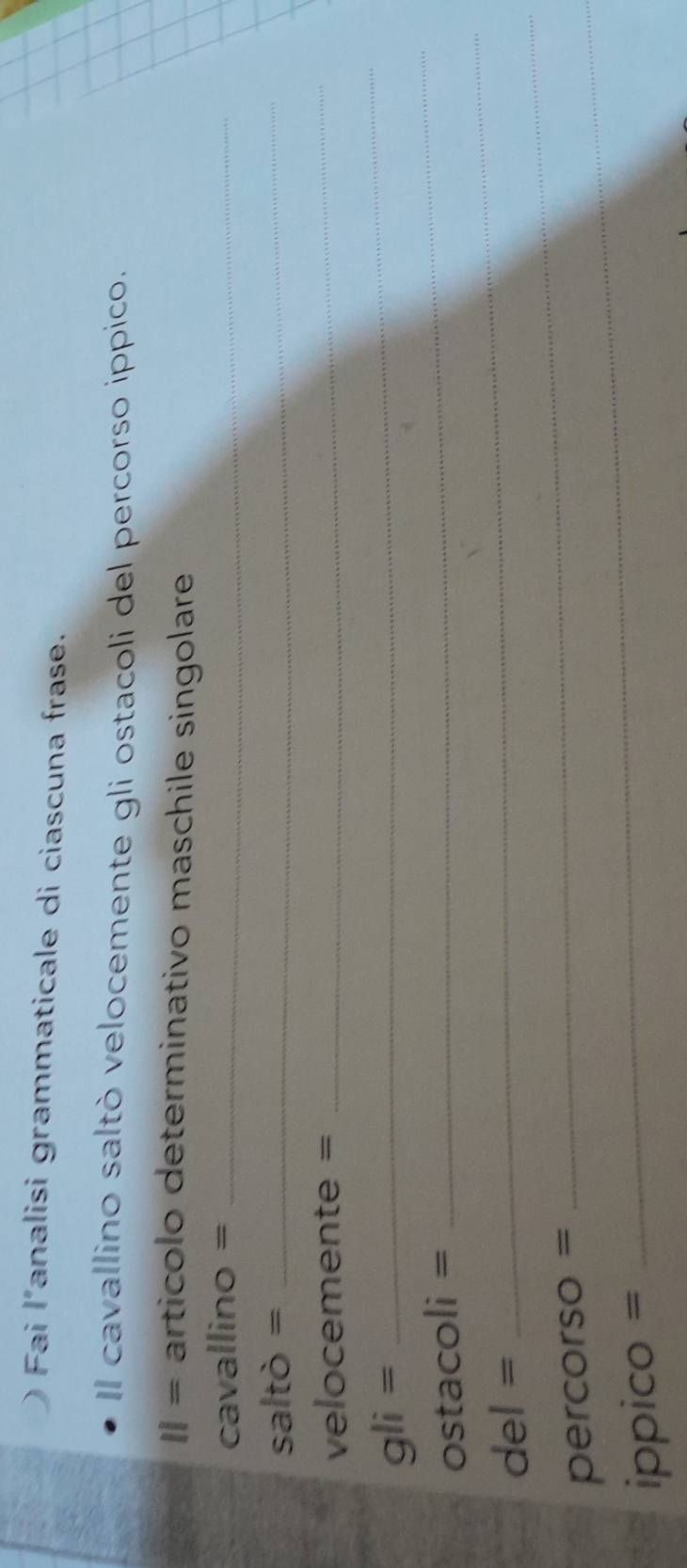 Fai l’analisi grammaticale di ciascuna frase. 
Il cavallino saltò velocemente gli ostacoli del percorso ippico. 
11= artícolo determinativo maschile singolare 
cavallino =_ 
saltò =_
velocemente =
_ 
_
gli=
_ 
ostacoli = 
_ 
del = 
_ 
percorso =_ 
ippico =