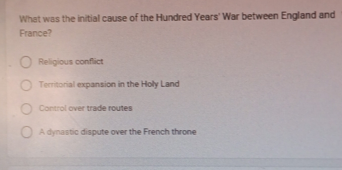 What was the initial cause of the Hundred Years' War between England and
France?
Religious conflict
Territorial expansion in the Holy Land
Control over trade routes
A dynastic dispute over the French throne