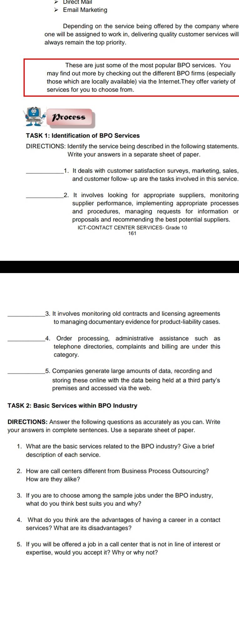Direct Mail 
> Email Marketing 
Depending on the service being offered by the company where 
one will be assigned to work in, delivering quality customer services will 
always remain the top priority. 
These are just some of the most popular BPO services. You 
may find out more by checking out the different BPO firms (especially 
those which are locally available) via the Internet.They offer variety of 
services for you to choose from. 
Wrocess 
TASK 1: Identification of BPO Services 
DIRECTIONS: Identify the service being described in the following statements. 
Write your answers in a separate sheet of paper. 
_1. It deals with customer satisfaction surveys, marketing, sales, 
and customer follow- up are the tasks involved in this service. 
_2. It involves looking for appropriate suppliers, monitoring 
supplier performance, implementing appropriate processes 
and procedures, managing requests for information or 
proposals and recommending the best potential suppliers. 
ICT-CONTACT CENTER SERVICES- Grade 10
161 
_3. It involves monitoring old contracts and licensing agreements 
to managing documentary evidence for product-liability cases. 
_4. Order processing, administrative assistance such as 
telephone directories, complaints and billing are under this 
category. 
_5. Companies generate large amounts of data, recording and 
storing these online with the data being held at a third party's 
premises and accessed via the web. 
TASK 2: Basic Services within BPO Industry 
DIRECTIONS: Answer the following questions as accurately as you can. Write 
your answers in complete sentences. Use a separate sheet of paper. 
1. What are the basic services related to the BPO industry? Give a brief 
description of each service. 
2. How are call centers different from Business Process Outsourcing? 
How are they alike? 
3. If you are to choose among the sample jobs under the BPO industry, 
what do you think best suits you and why? 
4. What do you think are the advantages of having a career in a contact 
services? What are its disadvantages? 
5. If you will be offered a job in a call center that is not in line of interest or 
expertise, would you accept it? Why or why not?