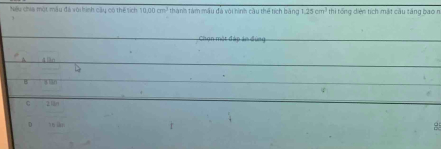 Nếu chia một mấu đá vôi hình cây có thể tích 10.00cm^3 thành tám mấu đá với hình cầu thế tích băng 1.25cm^3 thì tổng diện tích mặt cầu tăng bao n

Chọn một đáp án đúng
A 4 làn
B 8 lán
C 2 lǎn
D 16 làn
89