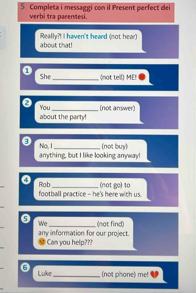 Completa i messaggi con il Present perfect dei 
verbi tra parentesi. 
Really?! I haven't heard (not hear) 
about that! 
1 
She _(not tell) ME! 
② You_ 
(not answer) 
about the party! 
No, I _(not buy) 
anything, but I like looking anyway! 
④ Rob_ 
(not go) to 
football practice - he’s here with us. 
5 We_ 
(not find) 
any information for our project. 
Can you help??? 
6 
Luke_ (not phone) me!