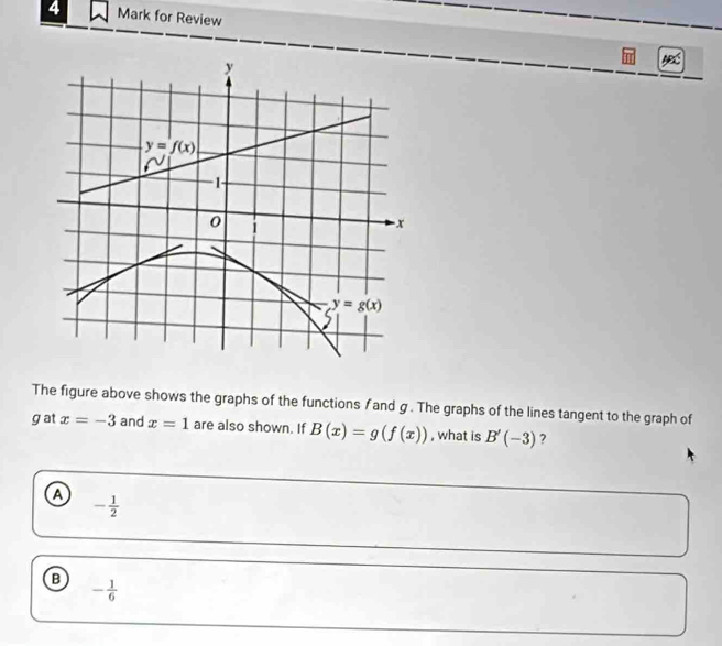 for Review
The figure above shows the graphs of the functions f and g . The graphs of the lines tangent to the graph of
gat x=-3 and x=1 are also shown. If B(x)=g(f(x)) , what is B'(-3) ?
a - 1/2 
B - 1/6 