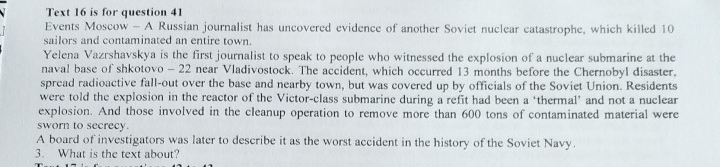 Text 16 is for question 41 
Events Moscow - A Russian journalist has uncovered evidence of another Soviet nuclear catastrophe, which killed 10
sailors and contaminated an entire town. 
Yelena Vazrshavskya is the first journalist to speak to people who witnessed the explosion of a nuclear submarine at the 
naval base of shkotovo - 22 near Vladivostock. The accident, which occurred 13 months before the Chernobyl disaster. 
spread radioactive fall-out over the base and nearby town, but was covered up by officials of the Soviet Union. Residents 
were told the explosion in the reactor of the Victor-class submarine during a refit had been a ‘thermal’ and not a nuclear 
explosion. And those involved in the cleanup operation to remove more than 600 tons of contaminated material were 
sworn to secrecy. 
A board of investigators was later to describe it as the worst accident in the history of the Soviet Navy. 
3. What is the text about?