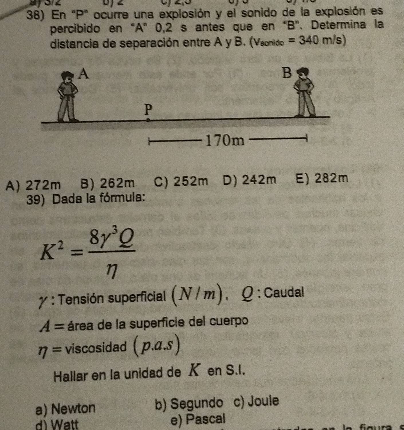 En "P" ocurre una explosión y el sonido de la explosión es
percibido en“A” 0,2 s antes que en “ B ”. Determina la
distancia de separación entre A y B. (Vsonido =340m/s)
A) 272m B) 262m C) 252m D) 242m E) 282m
39) Dada la fórmula:
K^2= 8gamma^3Q/eta  
γ : Tensión superficial (N/m). Q : Caudal
A= área de la superficie del cuerpo
eta = viscosidad (p.a.s)
Hallar en la unidad de K en S.I.
a) Newton
b) Segundo c) Joule
d) Watt e) Pascal