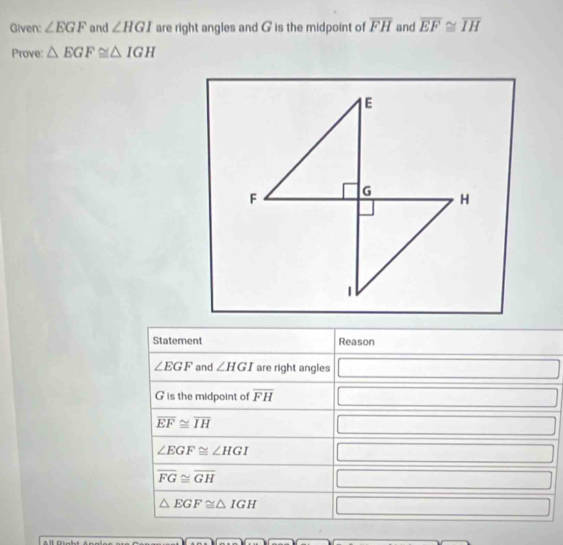 Given: ∠ EGF and ∠ HGI are right angles and G is the midpoint of overline FH and overline EF≌ overline IH
Prove: △ EGF≌ △ IGH
Statement Reason
∠ EGF and ∠ HGI are right angles □
G is the midpoint of overline FH □
overline EF≌ overline IH
□ □
∠ EGF≌ ∠ HGI
□
overline FG≌ overline GH
□
△ EGF≌ △ IGH
□