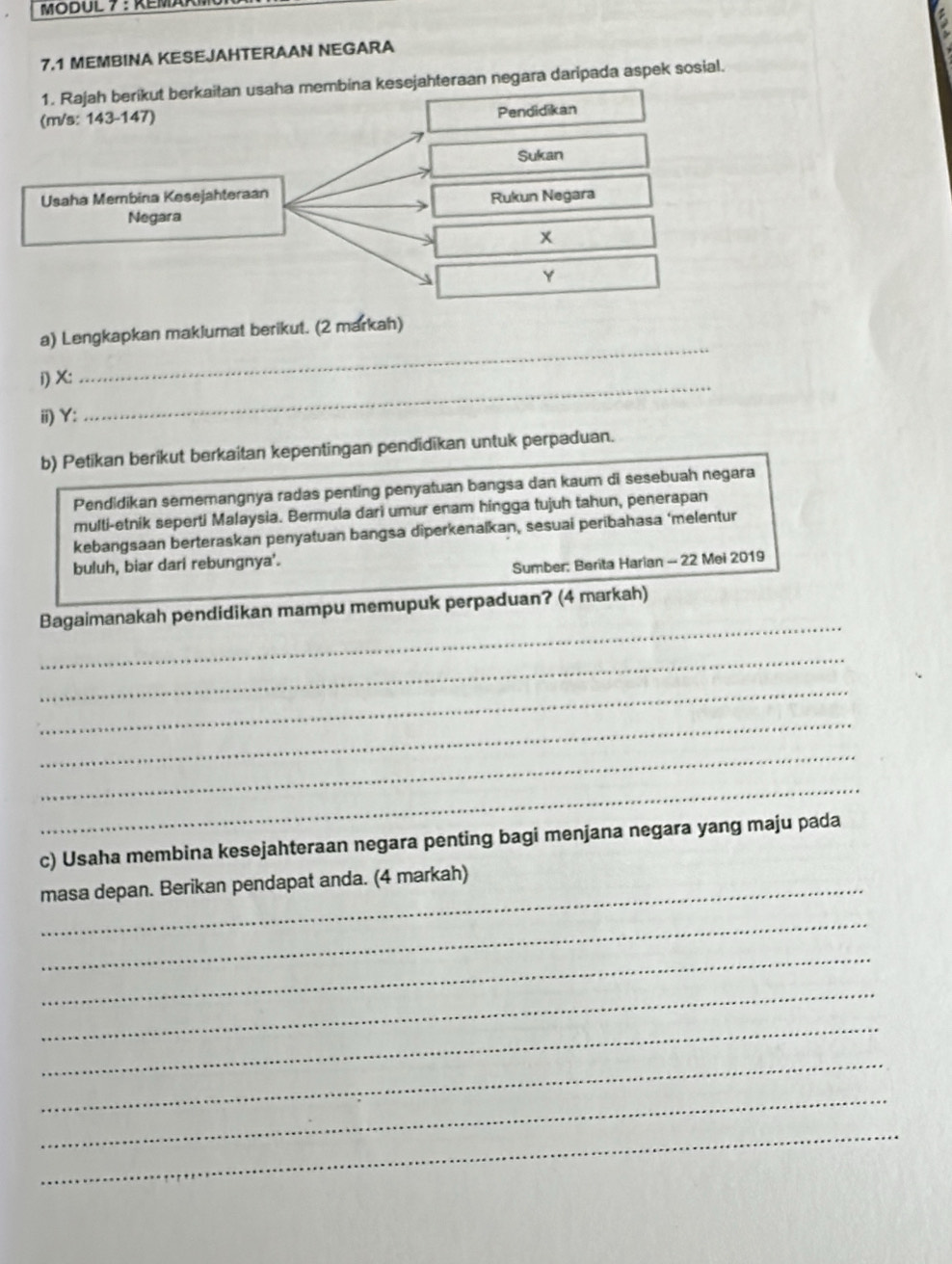 MODUL 7 : REMA 
7.1 MEMBINA KESEJAHTERAAN NEGARA 
1. Rajah berikut berkaitan usaha membina kesejahteraan negara daripada aspek sosial. 
(m/s: 143-147) Pendidikan 
Sukan 
Usaha Membina Kesejahteraan 
Rukun Negara 
Negara
x
Y
a) Lengkapkan maklumat berikut. (2 markah) 
i) X : 
_ 
ii) Y : 
_ 
b) Petikan berikut berkaitan kepentingan pendidikan untuk perpaduan. 
Pendidikan sememangnya radas penting penyatuan bangsa dan kaum di sesebuah negara 
multi-etnik seperti Malaysia. Bermula dari umur enam hingga tujuh tahun, penerapan 
kebangsaan berteraskan penyatuan bangsa diperkenaïkan, sesuai peribahasa ‘melentur 
buluh, biar dari rebungnya'. 
Sumber: Berita Harian - 22 Mei 2019 
_ 
Bagaimanakah pendidikan mampu memupuk perpaduan? (4 markah) 
_ 
_ 
_ 
_ 
_ 
c) Usaha membina kesejahteraan negara penting bagi menjana negara yang maju pada 
_masa depan. Berikan pendapat anda. (4 markah) 
_ 
_ 
_ 
_ 
_ 
_ 
_