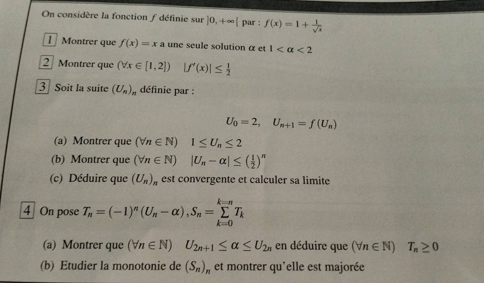 On considère la fonction f définie sur ]0,+∈fty [ par : f(x)=1+ 1/sqrt(x) 
1 Montrer que f(x)=xa. une seule solution α et 1 <2</tex> 
2 Montrer que (forall x∈ [1,2]) |f'(x)|≤  1/2 
3 Soit la suite (U_n)_n définie par :
U_0=2, U_n+1=f(U_n)
(a) Montrer que (forall n∈ N)1≤ U_n≤ 2
(b) Montrer que (forall n∈ N)|U_n-alpha |≤ ( 1/2 )^n
(c) Déduire que (U_n)_n est convergente et calculer sa limite 
4 On pose T_n=(-1)^n(U_n-alpha ), S_n=sumlimits _(k=0)^(k=n)T_k
(a) Montrer que (forall n∈ N) U_2n+1≤ alpha ≤ U_2n en déduire que (forall n∈ N) T_n≥ 0
(b) Etudier la monotonie de (S_n)_n et montrer qu'elle est majorée