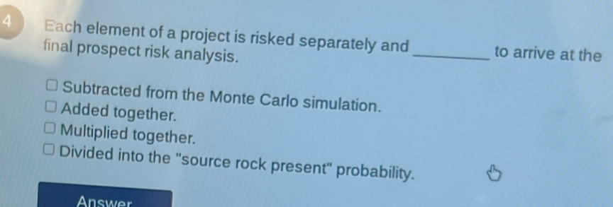 Each element of a project is risked separately and _to arrive at the
final prospect risk analysis.
Subtracted from the Monte Carlo simulation.
Added together.
Multiplied together.
Divided into the 'source rock present' probability.
Answer