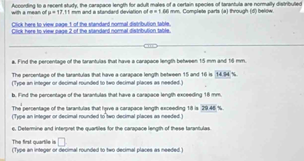 According to a recent study, the carapace length for adult males of a certain species of tarantula are normally distributed 
with a mean of mu =17.11mm and a standard deviation of sigma =1.66mm. Complete parts (a) through (d) below. 
Click here to view page 1 of the standard normal distribution table. 
Click here to view page 2 of the standard normal distribution table. 
a. Find the percentage of the tarantulas that have a carapace length between 15 mm and 16 mm. 
The percentage of the tarantulas that have a carapace length between 15 and 16 is 14.94 %. 
(Type an integer or decimal rounded to two decimal places as needed.) 
b. Find the percentage of the tarantulas that have a carapace length exceeding 18 mm. 
The percentage of the tarantulas that have a carapace length exceeding 18 is 29.46 %. 
(Type an integer or decimal rounded to two decimal places as needed.) 
c, Determine and interpret the quartiles for the carapace length of these tarantulas. 
The first quartile is □. 
(Type an integer or decimal rounded to two decimal places as needed.)