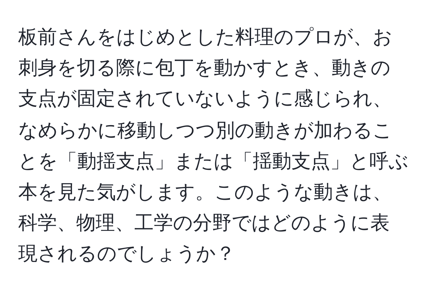 板前さんをはじめとした料理のプロが、お刺身を切る際に包丁を動かすとき、動きの支点が固定されていないように感じられ、なめらかに移動しつつ別の動きが加わることを「動揺支点」または「揺動支点」と呼ぶ本を見た気がします。このような動きは、科学、物理、工学の分野ではどのように表現されるのでしょうか？