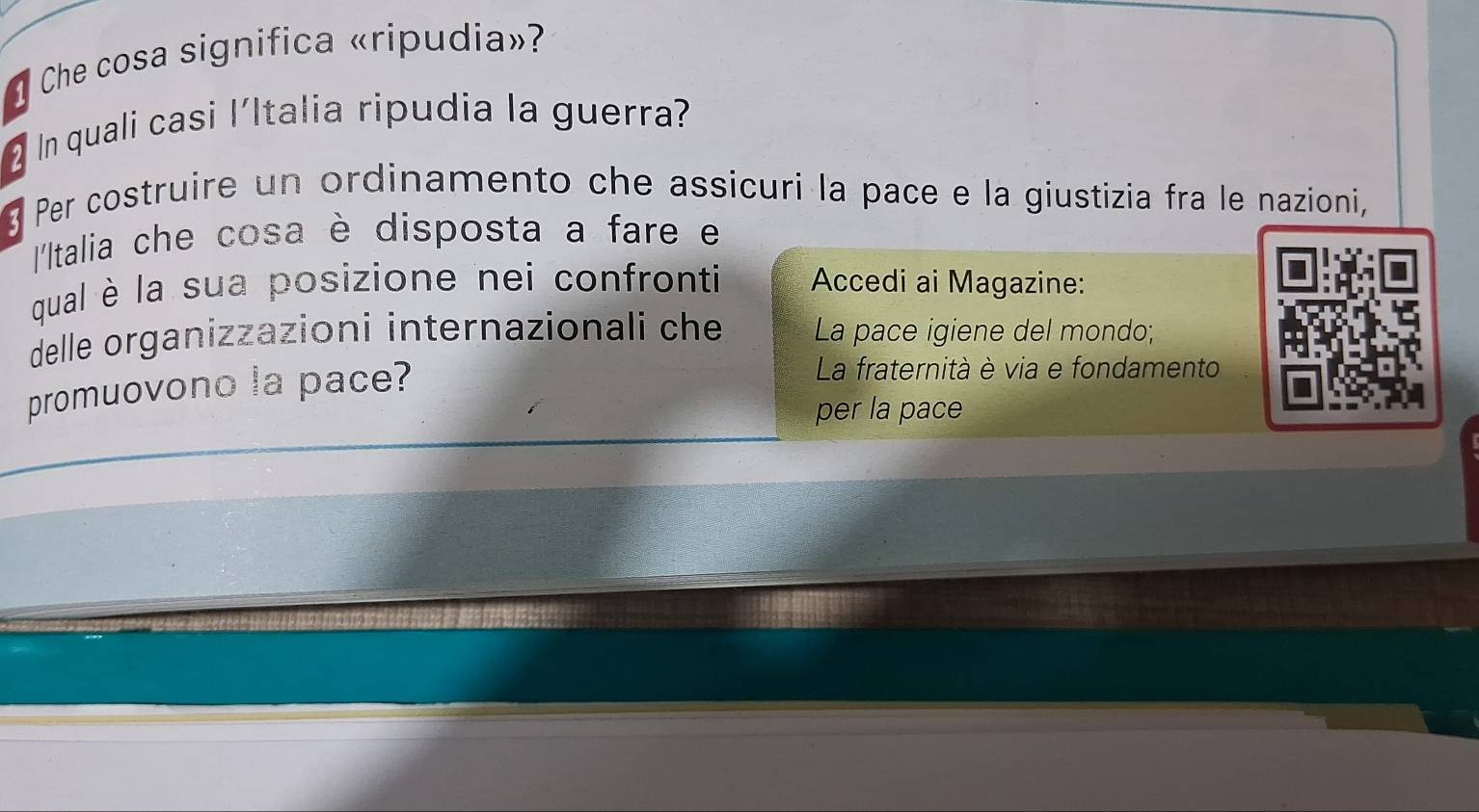 Che cosa significa «ripudia»? 
In quali casi l'Italia ripudia la guerra? 
3 Per costruire un ordinamento che assicuri la pace e la giustizia fra le nazioni, 
'Italia che cosa è disposta a fare e 
qual è la sua posizione nei confronti Accedi ai Magazine: 
delle organizzazioni internazionali che La pace igiene del mondo; 
promuovono la pace? 
La fraternità è via e fondamento 
per la pace